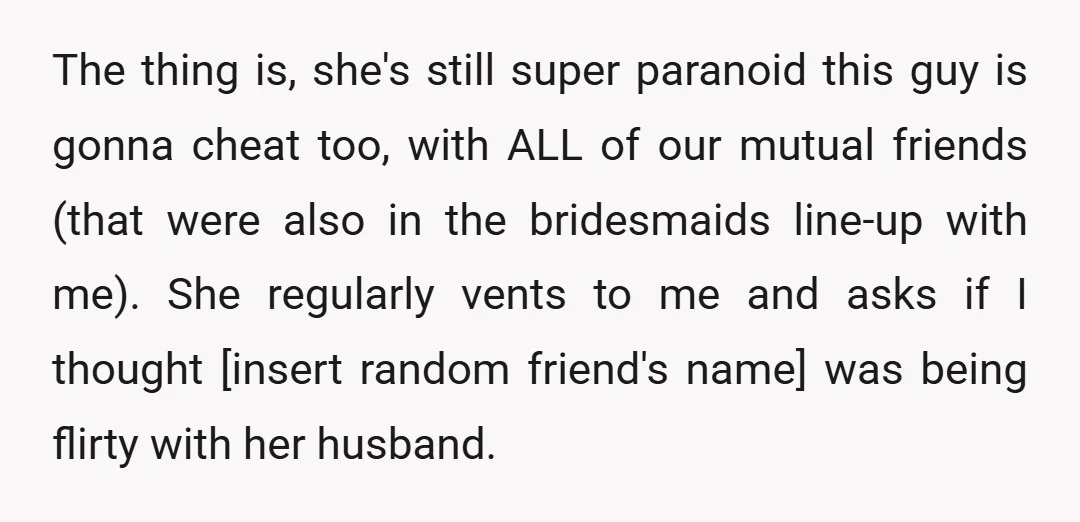 The thing is, she's still super paranoid this guy is gonna cheat too, with ALL of our mutual friends (that were also in the bridesmaids line-up with me). She regularly...