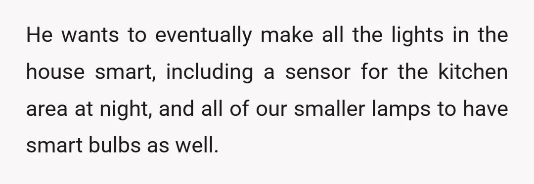 He wants to eventually make all the lights in the house smart, including a sensor for the kitchen area at night, and all of our smaller lamps to have smart...