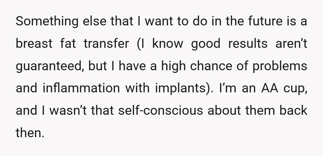 Something else that I want to do in the future is a breast fat transfer (I know good results aren’t guaranteed, but I have a high chance of problems and...