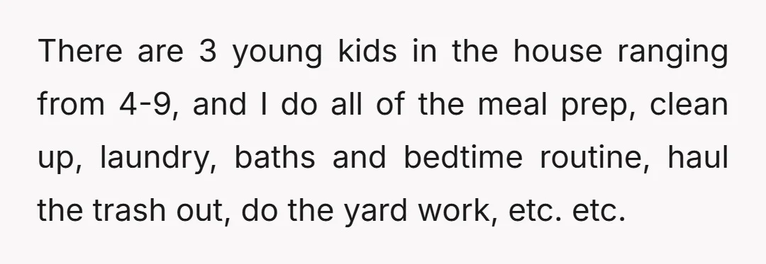 There are 3 young kids in the house ranging from 4-9, and I do all of the meal prep, clean up, laundry, baths and bedtime routine, haul the trash out,...