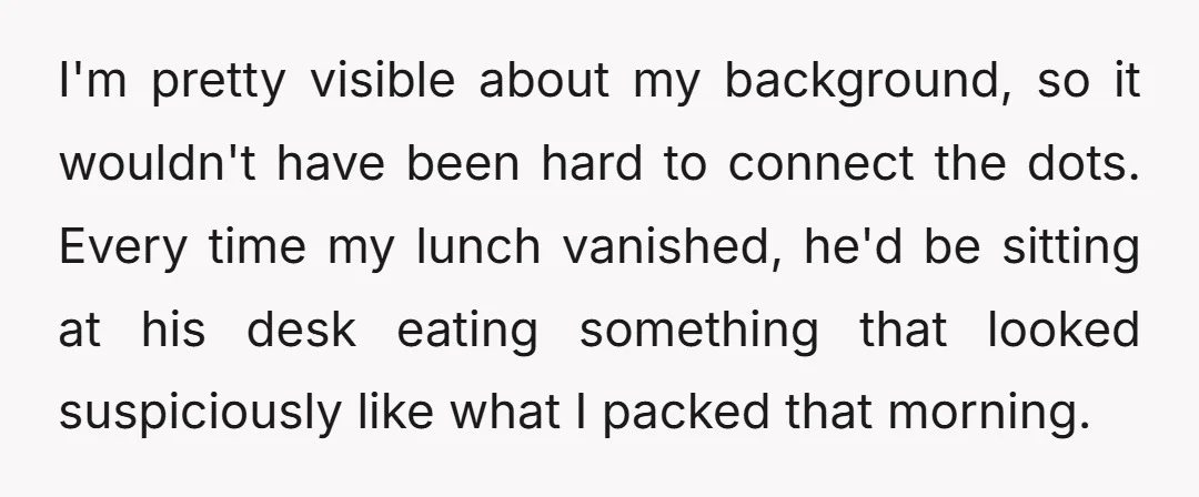 I'm pretty visible about my background, so it wouldn't have been hard to connect the dots. Every time my lunch vanished, he'd be sitting at his desk eating something that...