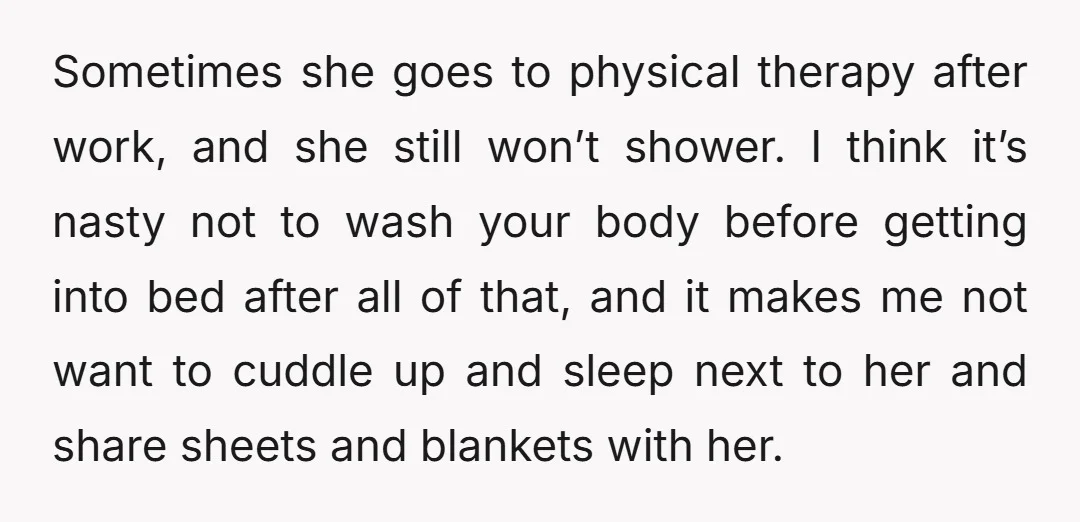 Sometimes she goes to physical therapy after work, and she still won’t shower. I think it’s nasty not to wash your body before getting into bed after all of that,...
