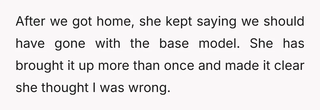 After we got home, she kept saying we should have gone with the base model. She has brought it up more than once and made it clear she thought I...