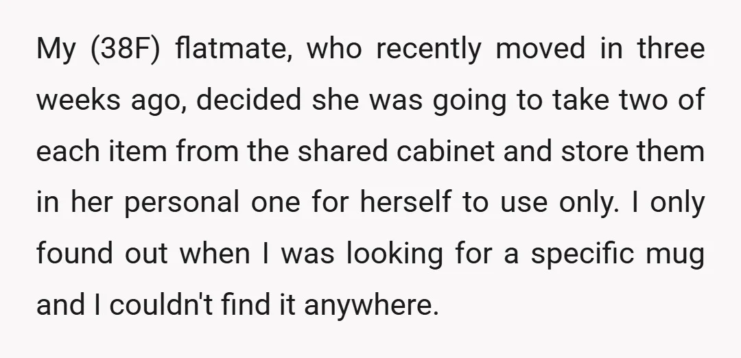 My (38F) flatmate, who recently moved in three weeks ago, decided she was going to take two of each item from the shared cabinet and store them in her personal...