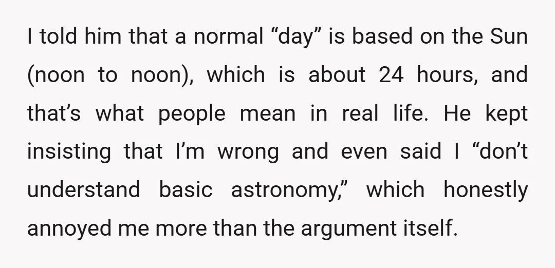 I told him that a normal “day” is based on the Sun (noon to noon), which is about 24 hours, and that’s what people mean in real life. He kept...