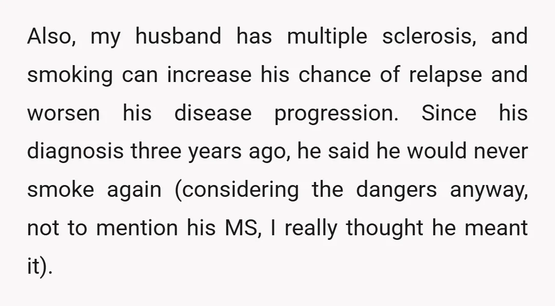 Also, my husband has multiple sclerosis, and smoking can increase his chance of relapse and worsen his disease progression. Since his diagnosis three years ago, he said he would never...