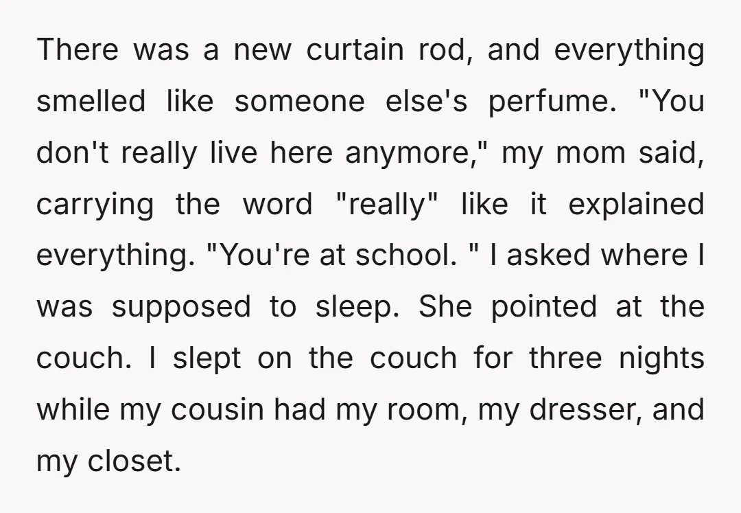 There was a new curtain rod, and everything smelled like someone else's perfume. "You don't really live here anymore," my mom said, carrying the word "really" like it explained everything....