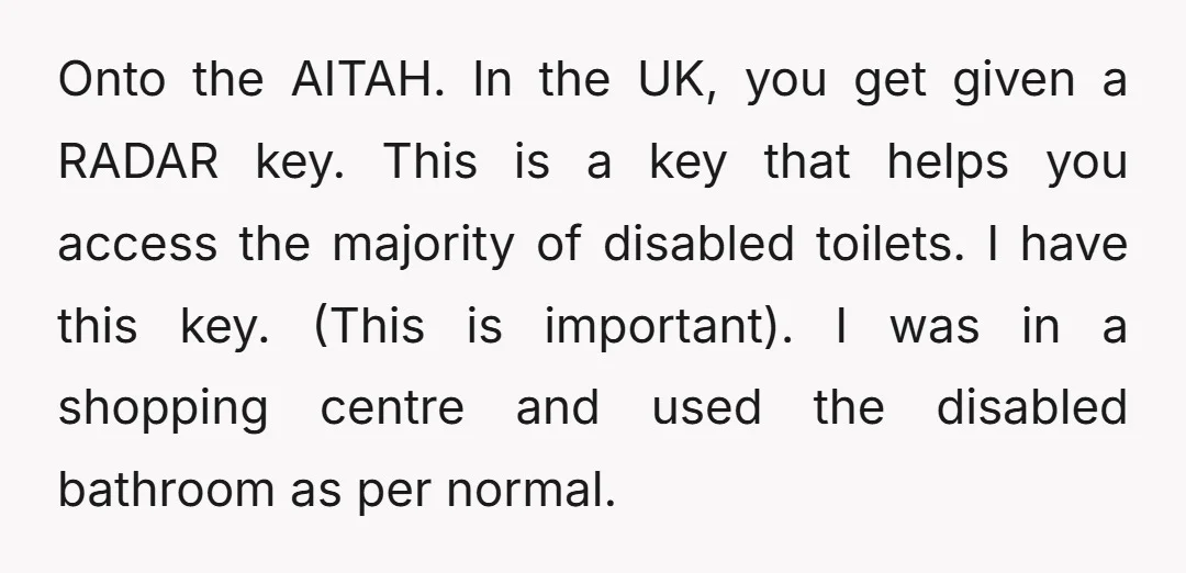 Onto the AITAH. In the UK, you get given a RADAR key. This is a key that helps you access the majority of disabled toilets. I have this key. (This...