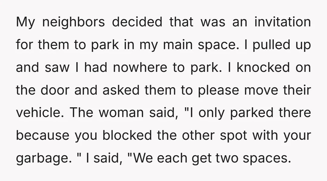 My neighbors decided that was an invitation for them to park in my main space. I pulled up and saw I had nowhere to park. I knocked on the door...