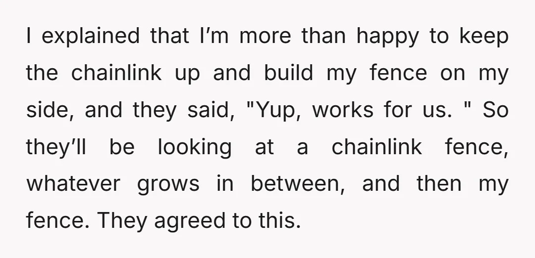 I explained that I’m more than happy to keep the chainlink up and build my fence on my side, and they said, "Yup, works for us. " So they’ll be...