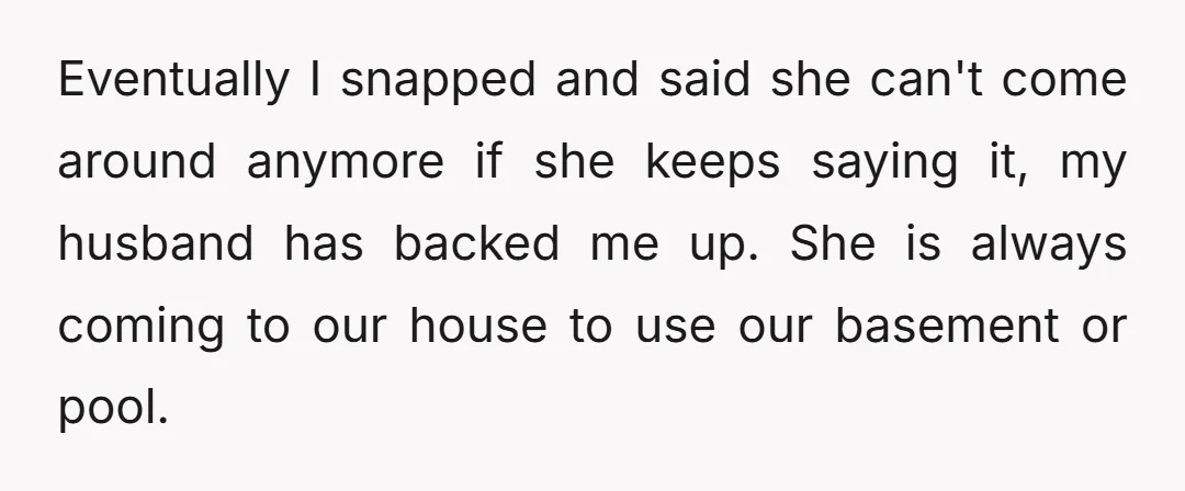 Eventually I snapped and said she can't come around anymore if she keeps saying it, my husband has backed me up. She is always coming to our house to use...