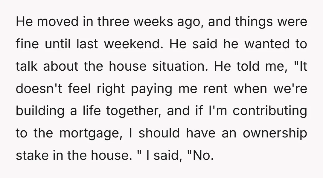 He moved in three weeks ago, and things were fine until last weekend. He said he wanted to talk about the house situation. He told me, "It doesn't feel right...