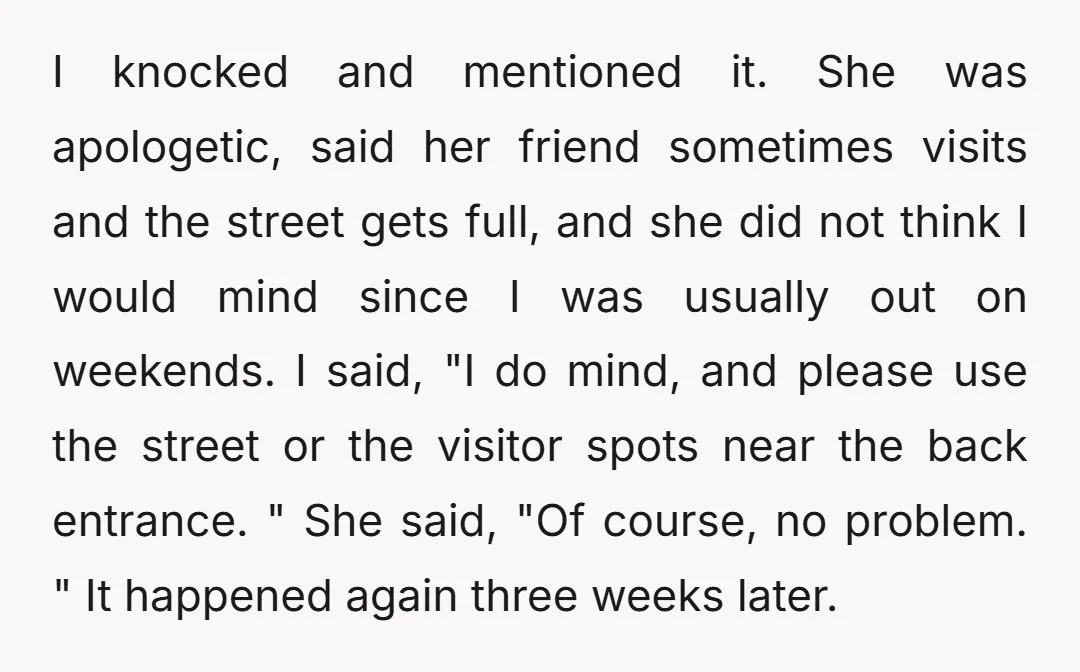 I knocked and mentioned it. She was apologetic, said her friend sometimes visits and the street gets full, and she did not think I would mind since I was usually...