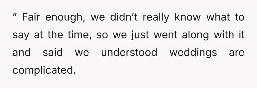 ” Fair enough, we didn’t really know what to say at the time, so we just went along with it and said we understood weddings are complicated.