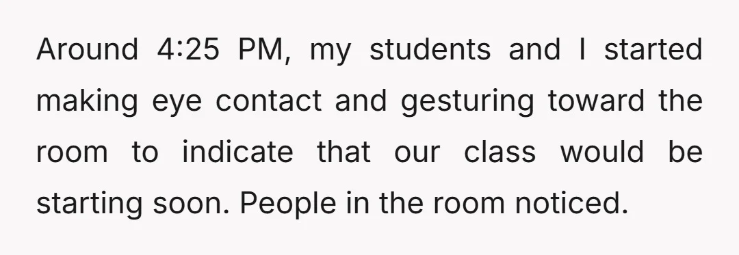 Around 4:25 PM, my students and I started making eye contact and gesturing toward the room to indicate that our class would be starting soon. People in the room noticed.