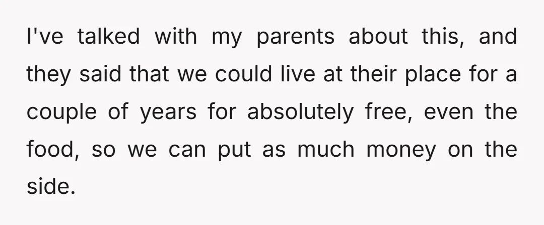 I've talked with my parents about this, and they said that we could live at their place for a couple of years for absolutely free, even the food, so we...