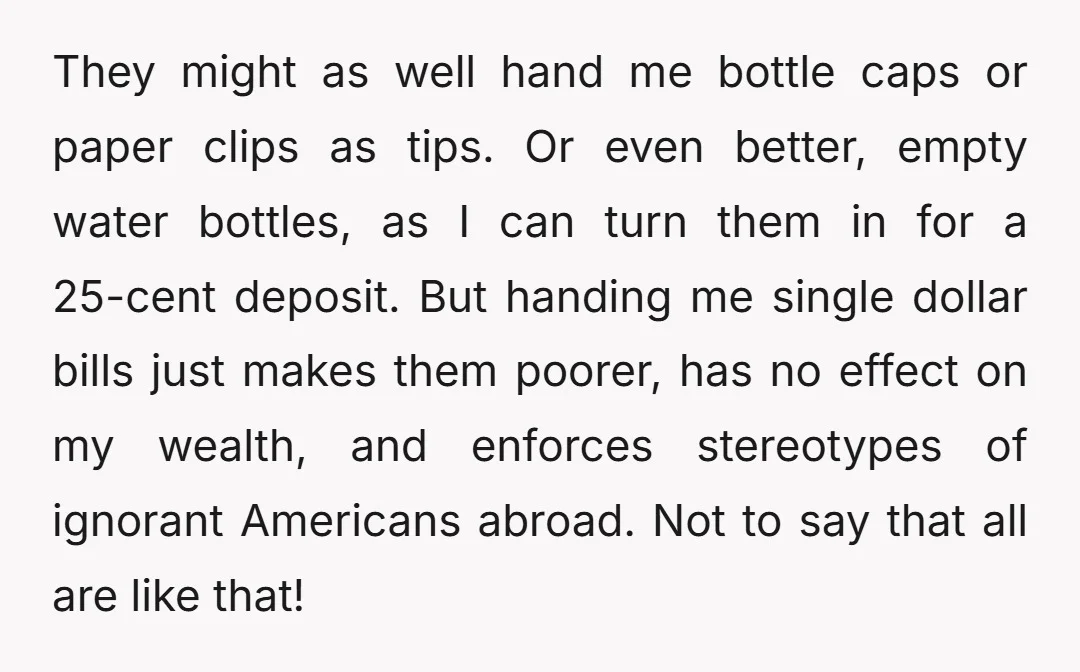 They might as well hand me bottle caps or paper clips as tips. Or even better, empty water bottles, as I can turn them in for a 25-cent deposit. But...