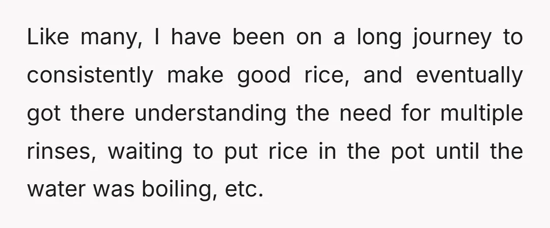 Like many, I have been on a long journey to consistently make good rice, and eventually got there understanding the need for multiple rinses, waiting to put rice in the...