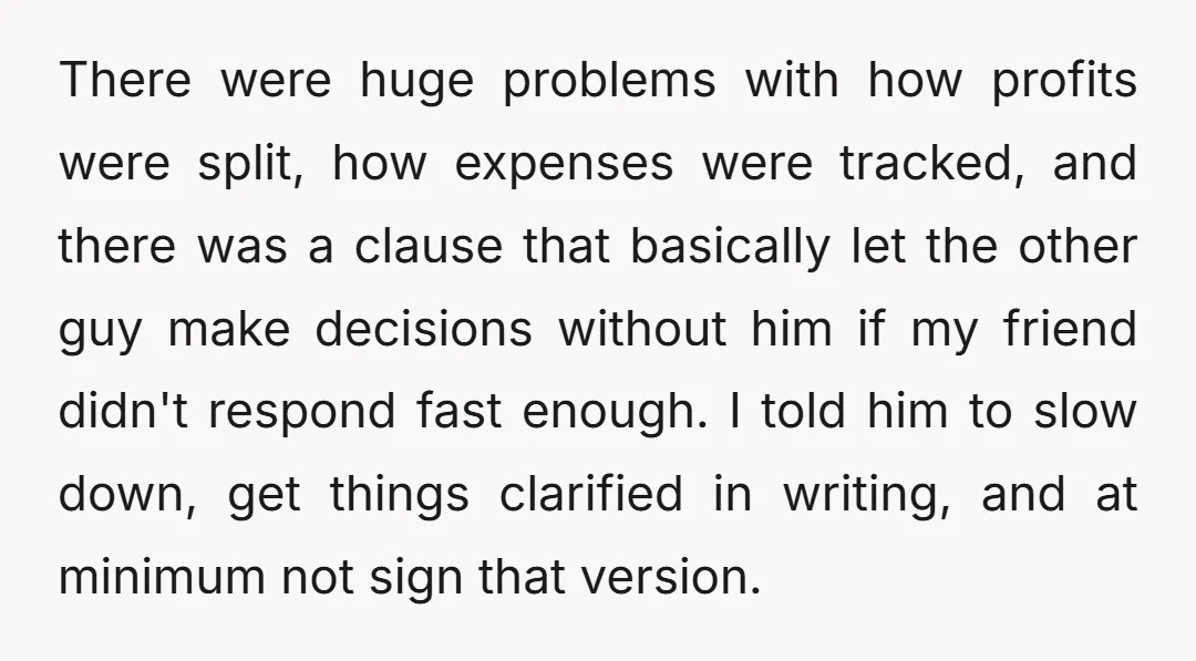 There were huge problems with how profits were split, how expenses were tracked, and there was a clause that basically let the other guy make decisions without him if my...