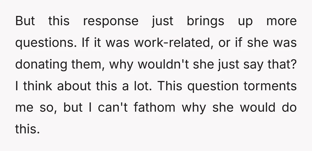 But this response just brings up more questions. If it was work-related, or if she was donating them, why wouldn't she just say that? I think about this a lot....