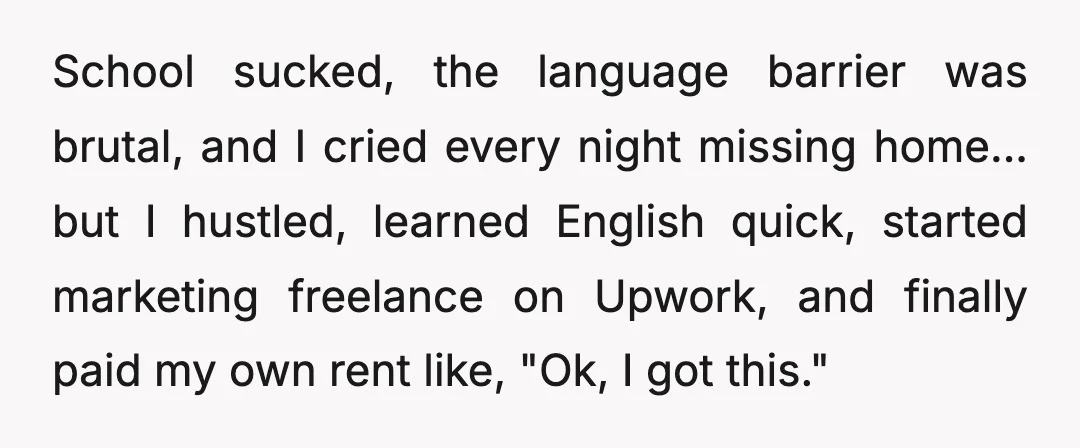 School sucked, the language barrier was brutal, and I cried every night missing home... but I hustled, learned English quick, started marketing freelance on Upwork, and finally paid my own...