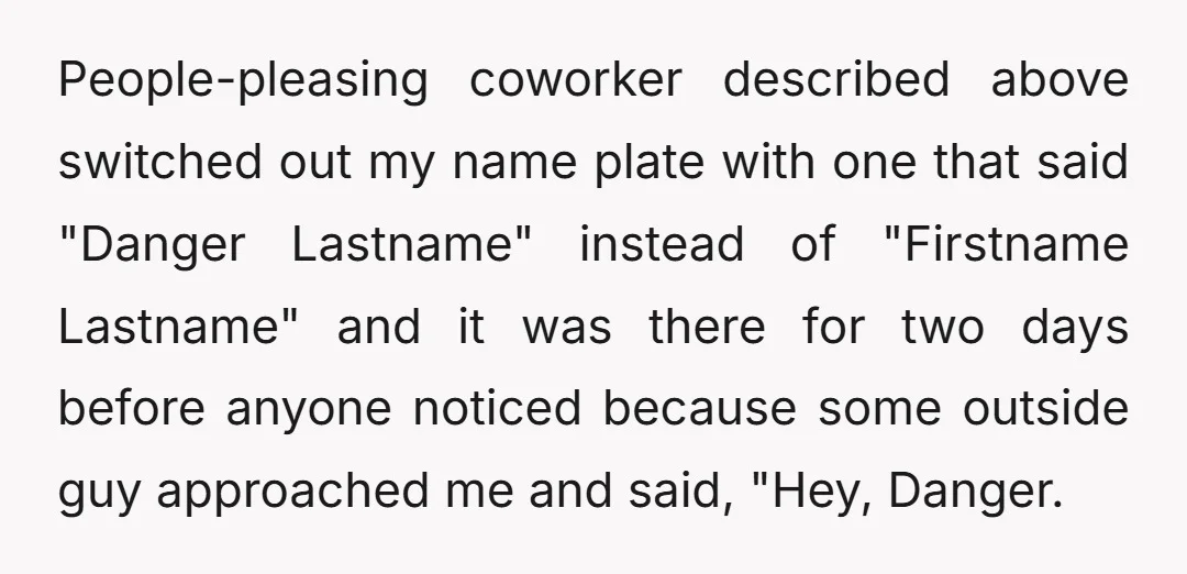 People-pleasing coworker described above switched out my name plate with one that said "Danger Lastname" instead of "Firstname Lastname" and it was there for two days before anyone noticed because...