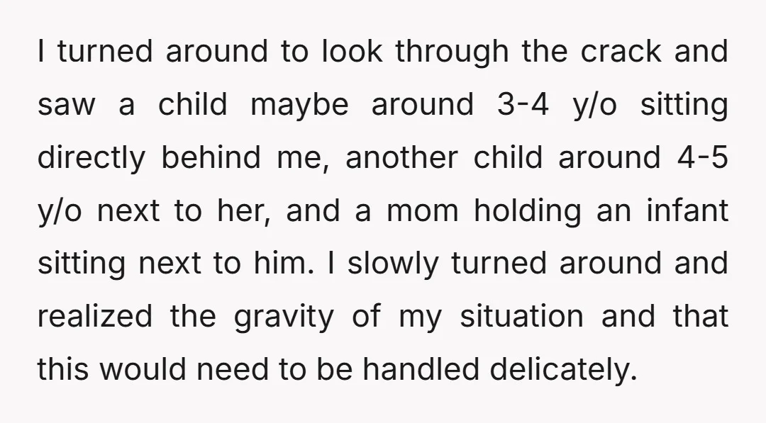 I turned around to look through the crack and saw a child maybe around 3-4 y/o sitting directly behind me, another child around 4-5 y/o next to her, and a...