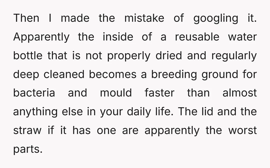 Then I made the mistake of googling it. Apparently the inside of a reusable water bottle that is not properly dried and regularly deep cleaned becomes a breeding ground for...
