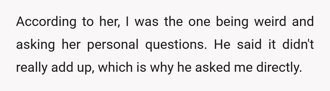 According to her, I was the one being weird and asking her personal questions. He said it didn't really add up, which is why he asked me directly.