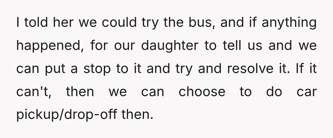 I told her we could try the bus, and if anything happened, for our daughter to tell us and we can put a stop to it and try and resolve...