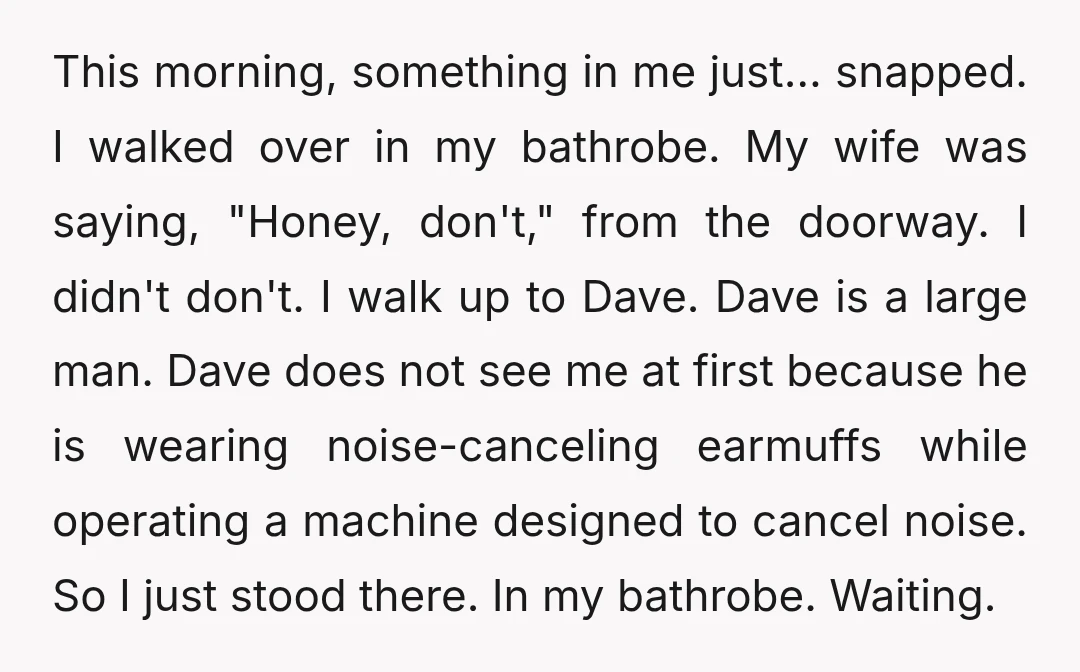 This morning, something in me just… snapped. I walked over in my bathrobe. My wife was saying, "Honey, don't," from the doorway. I didn't don't. I walk up to Dave....
