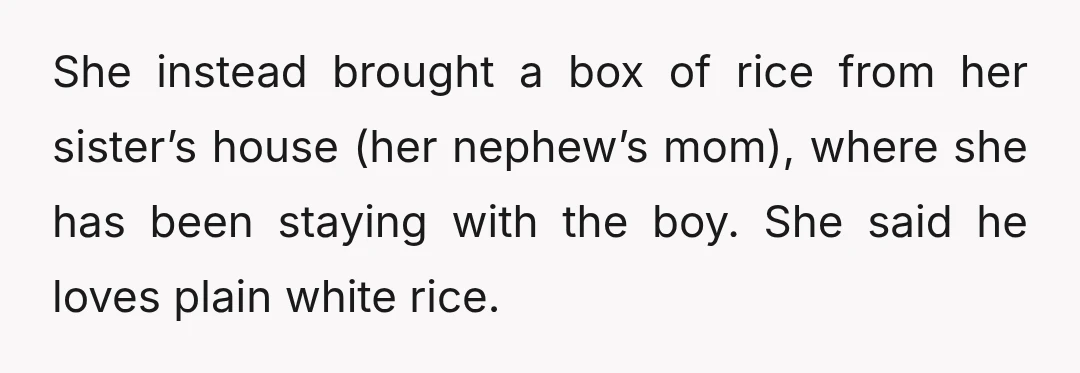She instead brought a box of rice from her sister’s house (her nephew’s mom), where she has been staying with the boy. She said he loves plain white rice.