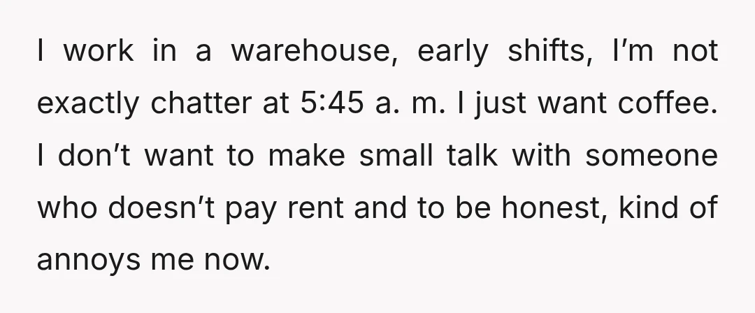 I work in a warehouse, early shifts, I’m not exactly chatter at 5:45 a. m. I just want coffee. I don’t want to make small talk with someone who doesn’t...