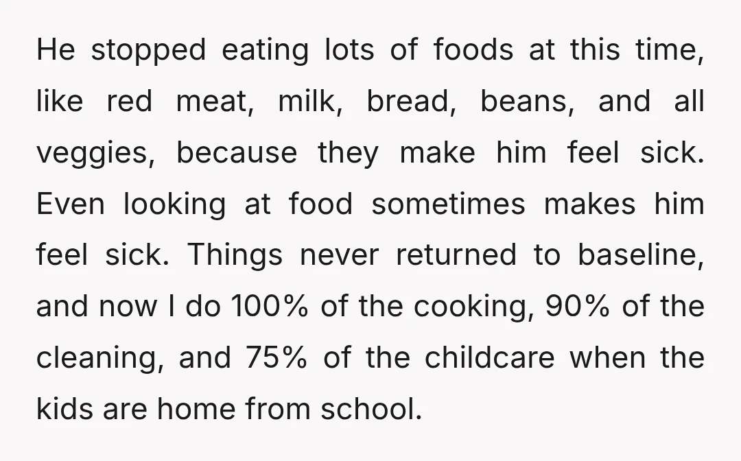 He stopped eating lots of foods at this time, like red meat, milk, bread, beans, and all veggies, because they make him feel sick. Even looking at food sometimes makes...