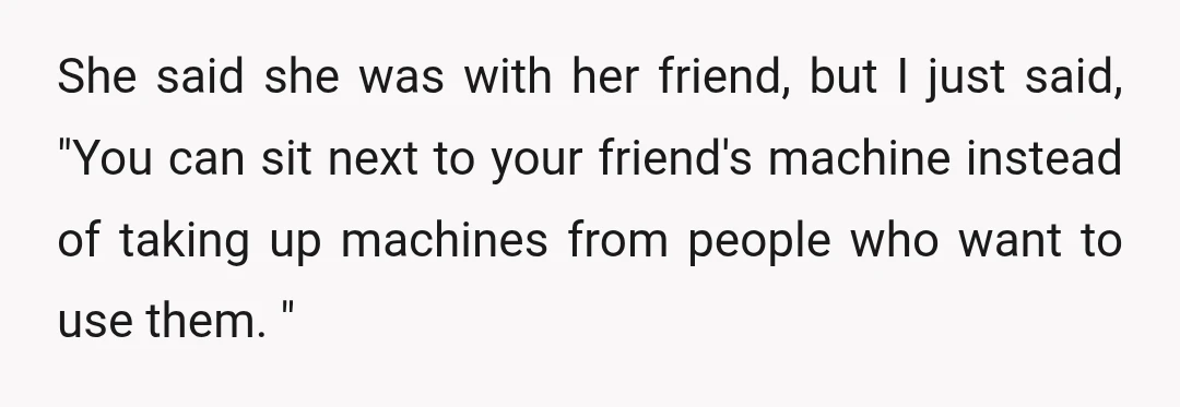 She said she was with her friend, but I just said, "You can sit next to your friend's machine instead of taking up machines from people who want to use...