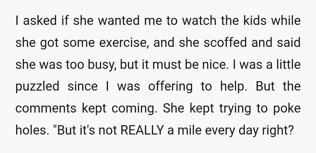 I asked if she wanted me to watch the kids while she got some exercise, and she scoffed and said she was too busy, but it must be nice. I...