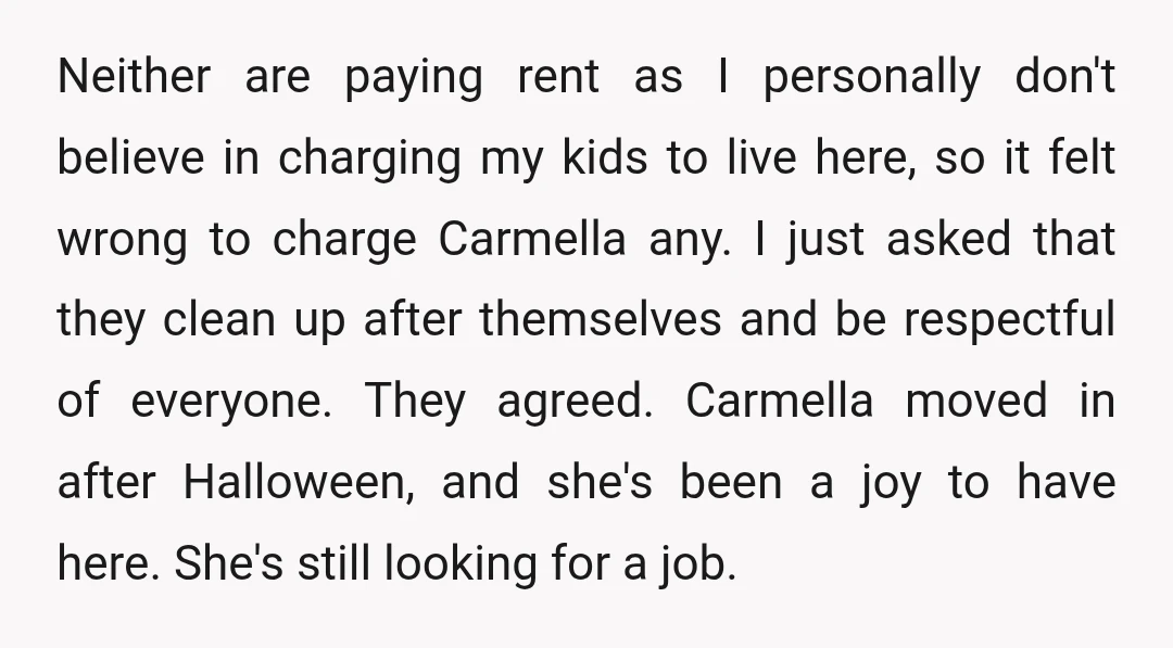 Neither are paying rent as I personally don't believe in charging my kids to live here, so it felt wrong to charge Carmella any. I just asked that they clean...