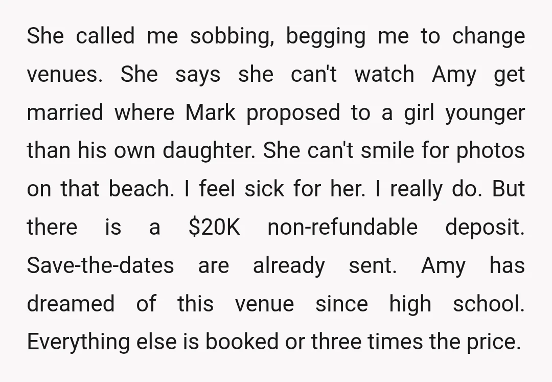 She called me sobbing, begging me to change venues. She says she can't watch Amy get married where Mark proposed to a girl younger than his own daughter. She can't...