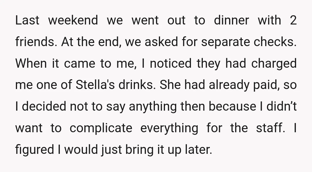 Last weekend we went out to dinner with 2 friends. At the end, we asked for separate checks. When it came to me, I noticed they had charged me one...