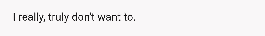 I really, truly don't want to.