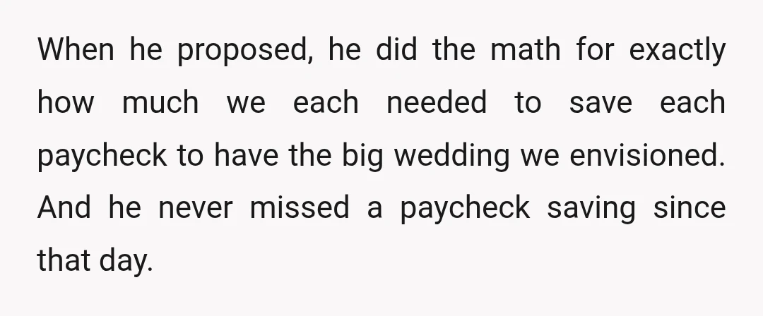 When he proposed, he did the math for exactly how much we each needed to save each paycheck to have the big wedding we envisioned. And he never missed a...