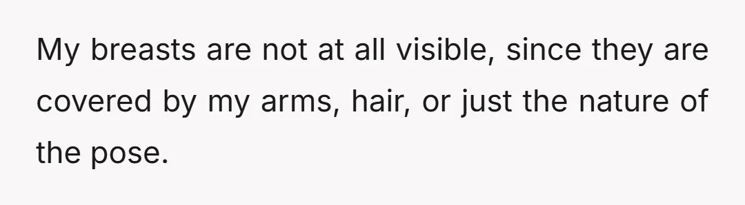 My breasts are not at all visible, since they are covered by my arms, hair, or just the nature of the pose.