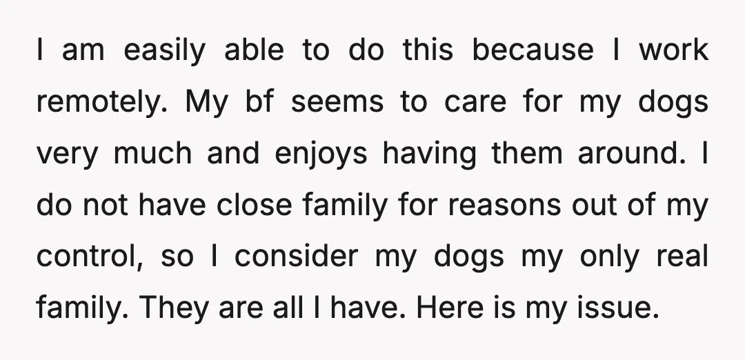 I am easily able to do this because I work remotely. My bf seems to care for my dogs very much and enjoys having them around. I do not have...