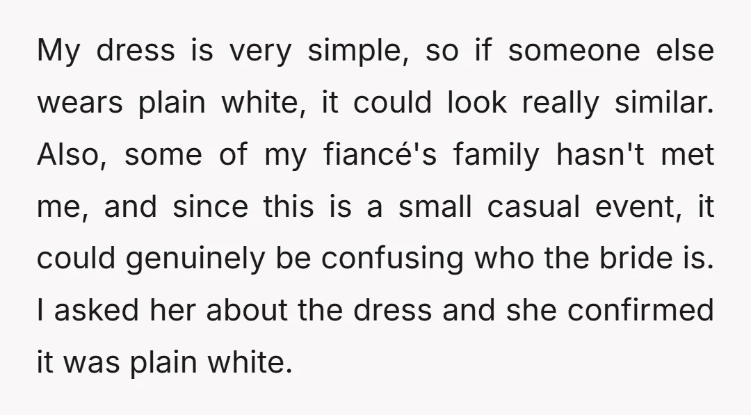My dress is very simple, so if someone else wears plain white, it could look really similar. Also, some of my fiancé's family hasn't met me, and since this is...