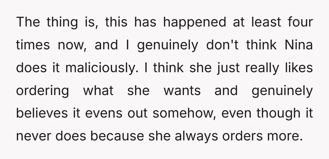 The thing is, this has happened at least four times now, and I genuinely don't think Nina does it maliciously. I think she just really likes ordering what she wants...