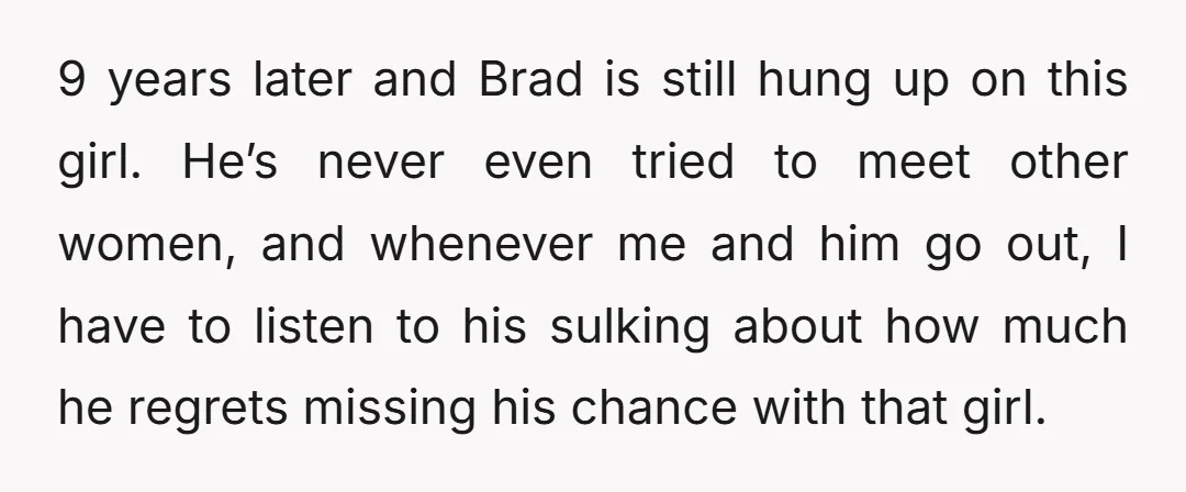 9 years later and Brad is still hung up on this girl. He’s never even tried to meet other women, and whenever me and him go out, I have to...
