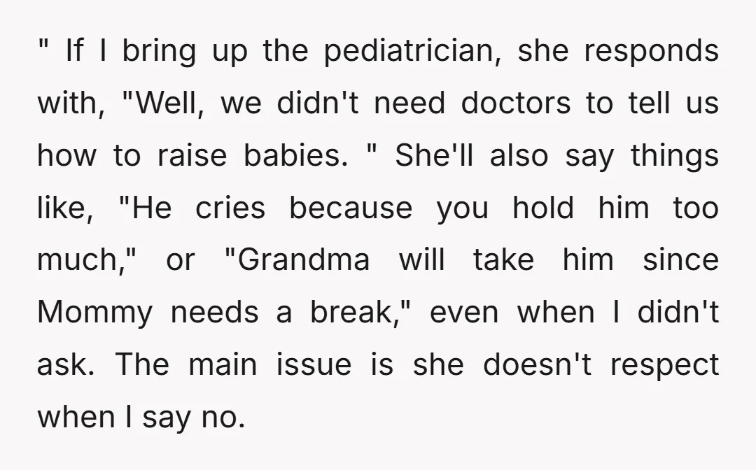" If I bring up the pediatrician, she responds with, "Well, we didn't need doctors to tell us how to raise babies. " She'll also say things like, "He cries...