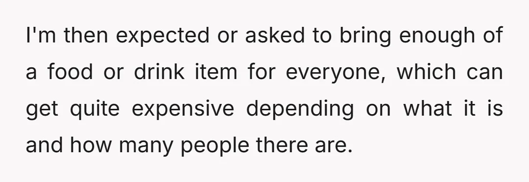 I'm then expected or asked to bring enough of a food or drink item for everyone, which can get quite expensive depending on what it is and how many people...