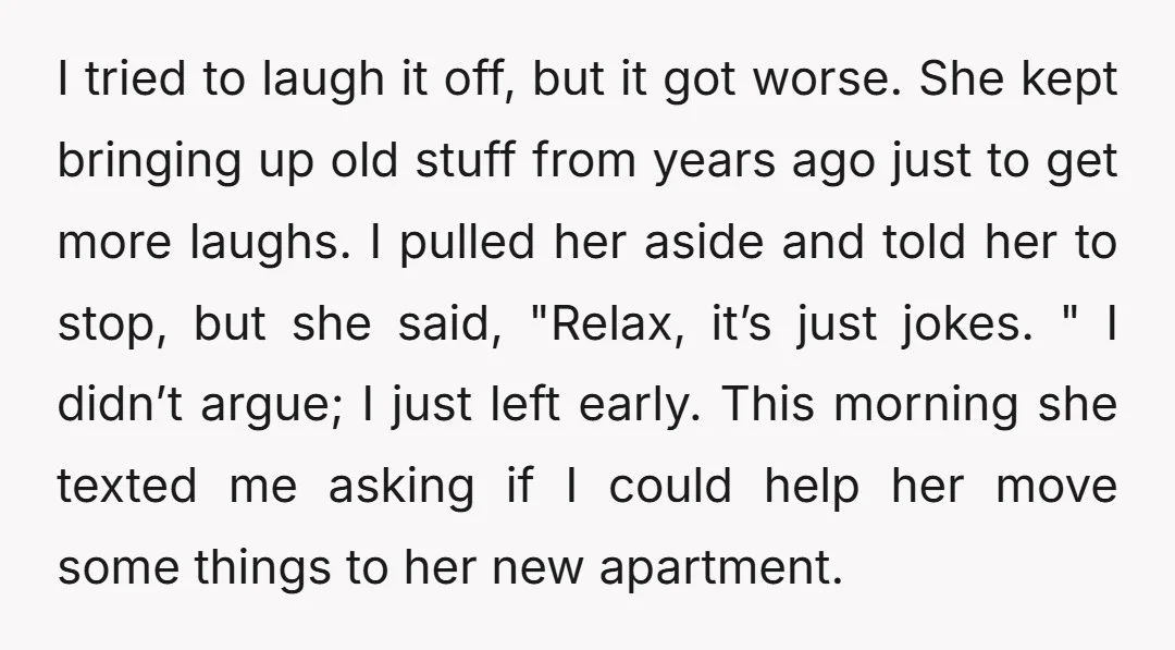 I tried to laugh it off, but it got worse. She kept bringing up old stuff from years ago just to get more laughs. I pulled her aside and told...