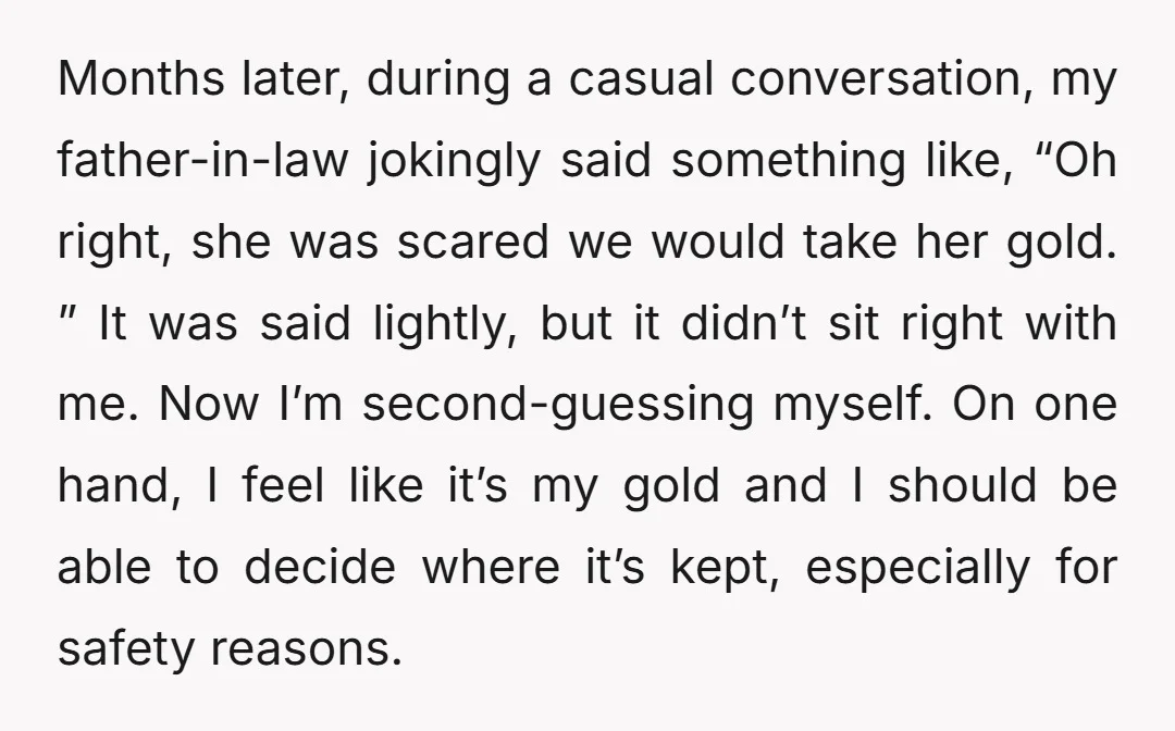 Months later, during a casual conversation, my father-in-law jokingly said something like, “Oh right, she was scared we would take her gold. ” It was said lightly, but it didn’t...